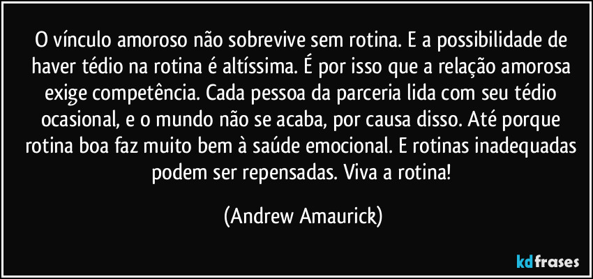 O vínculo amoroso não sobrevive sem rotina. E a possibilidade de haver tédio na rotina é altíssima. É por isso que a relação amorosa exige competência. Cada pessoa da parceria lida com seu tédio ocasional, e o mundo não se acaba, por causa disso. Até porque rotina boa faz muito bem à saúde emocional. E rotinas inadequadas podem ser repensadas. Viva a rotina! (Andrew Amaurick)