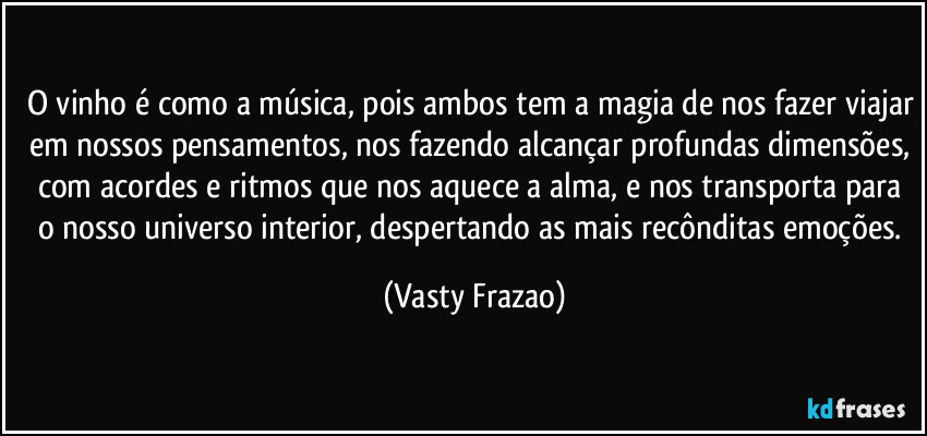 O vinho é como a música, pois ambos tem a magia de nos fazer viajar em nossos pensamentos, nos fazendo alcançar profundas dimensões, com acordes e ritmos que nos aquece a alma, e nos transporta para o  nosso universo interior, despertando as mais recônditas emoções. (Vasty Frazao)