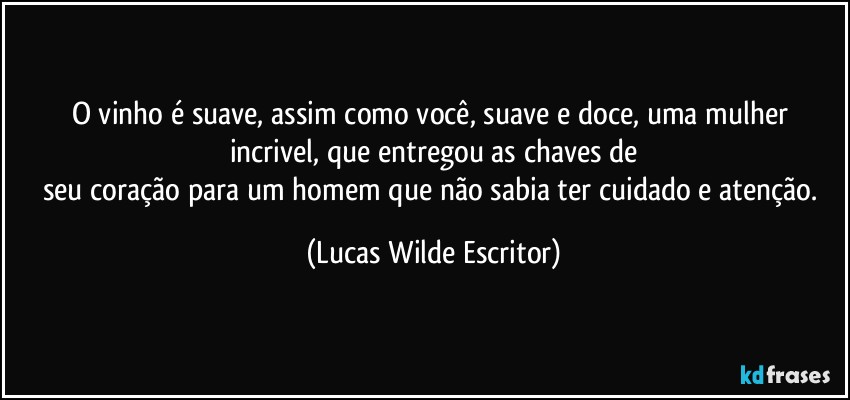 O vinho é suave, assim como você, suave e doce, uma mulher incrivel, que entregou as chaves de
seu coração para um homem que não sabia ter cuidado e atenção. (Lucas Wilde Escritor)