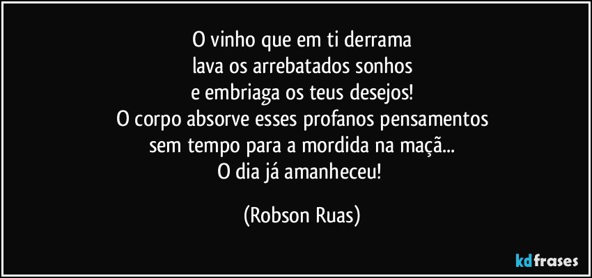 O vinho que em ti derrama
lava os arrebatados sonhos
e embriaga os teus desejos!
O corpo absorve esses profanos pensamentos
sem tempo para a mordida na maçã...
O dia já amanheceu! (Robson Ruas)