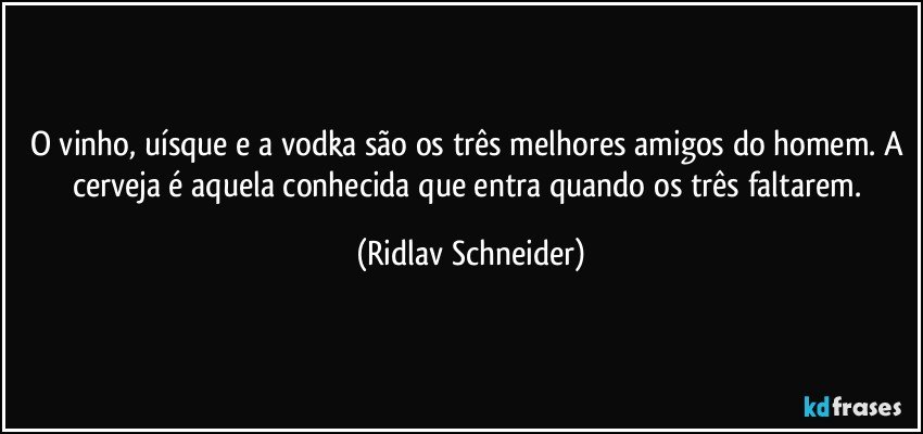 O vinho, uísque e a vodka são os três melhores amigos do homem. A cerveja é aquela conhecida que entra quando os três faltarem. (Ridlav Schneider)