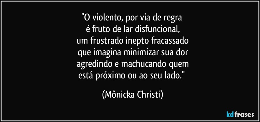 "O violento, por via de regra 
é fruto de lar disfuncional,
um frustrado inepto fracassado
que imagina minimizar sua dor
agredindo e machucando quem
está próximo ou ao seu lado." (Mônicka Christi)