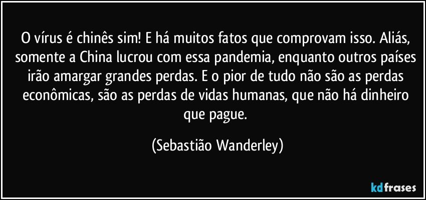 O vírus é chinês sim! E há muitos fatos que comprovam isso. Aliás, somente a China lucrou com essa pandemia, enquanto outros países irão amargar grandes perdas. E o pior de tudo não são as perdas econômicas, são as perdas de vidas humanas, que não há dinheiro que pague. (Sebastião Wanderley)