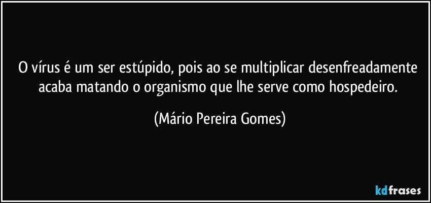 O vírus é um ser estúpido, pois ao se multiplicar desenfreadamente acaba matando o organismo que lhe serve como hospedeiro. (Mário Pereira Gomes)