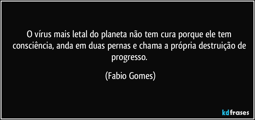O vírus mais letal do planeta não tem cura porque ele tem consciência, anda em duas pernas e chama a própria destruição de progresso. (Fabio Gomes)