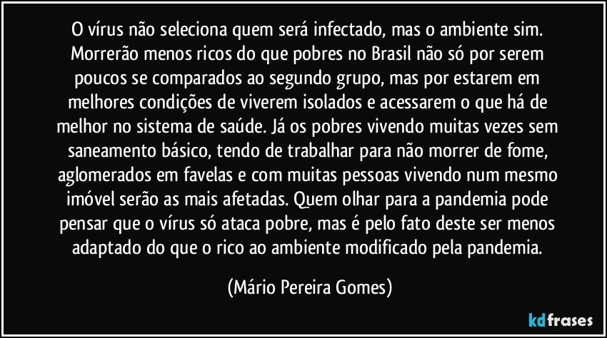 O vírus não seleciona quem será infectado, mas o ambiente sim. Morrerão menos ricos do que pobres no Brasil não só por serem poucos se comparados ao segundo grupo, mas por estarem em melhores condições de viverem isolados e acessarem o que há de melhor no sistema de saúde. Já os pobres vivendo muitas vezes sem saneamento básico, tendo de trabalhar para não morrer de fome, aglomerados em favelas e com muitas pessoas vivendo num mesmo imóvel serão as mais afetadas. Quem olhar para a pandemia pode pensar que o vírus só ataca pobre, mas é pelo fato deste ser menos adaptado do que o rico ao ambiente modificado pela pandemia. (Mário Pereira Gomes)