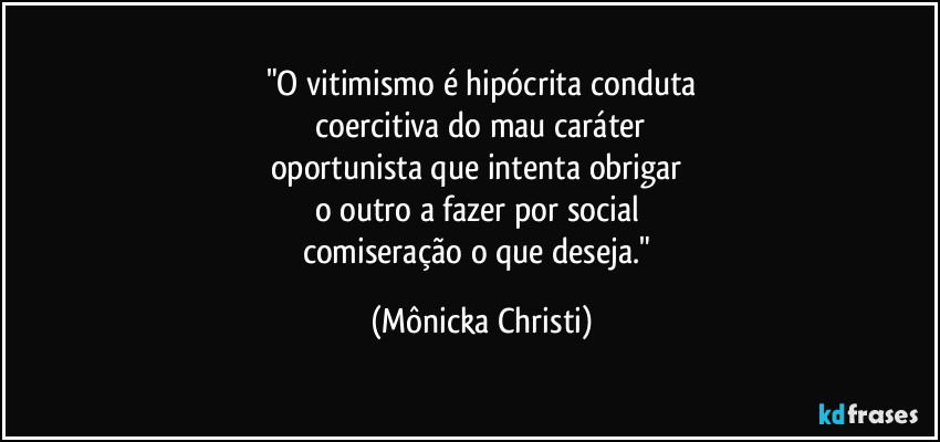 "O vitimismo é hipócrita conduta
coercitiva do mau caráter
oportunista que intenta obrigar
o outro a fazer por social
comiseração o que deseja." (Mônicka Christi)