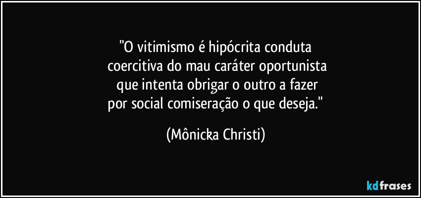 "O vitimismo é hipócrita conduta
coercitiva do mau caráter oportunista
que intenta obrigar o outro a fazer
por social comiseração o que deseja." (Mônicka Christi)