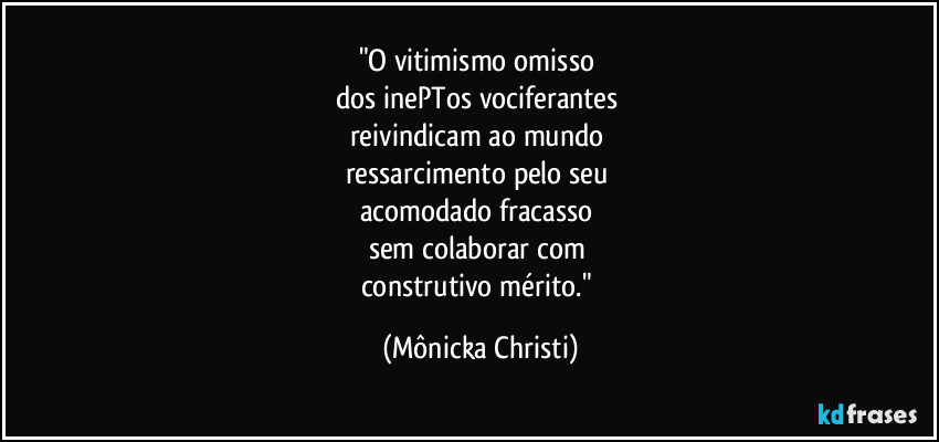"O vitimismo omisso
dos inePTos vociferantes
reivindicam ao mundo
ressarcimento pelo seu
acomodado fracasso
sem colaborar com
construtivo mérito." (Mônicka Christi)