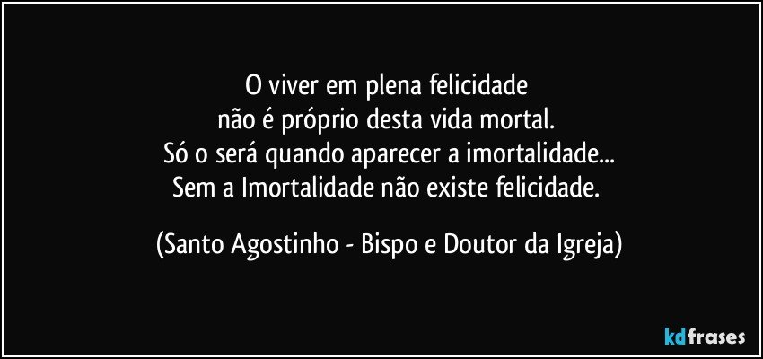 O viver em plena felicidade 
não é próprio desta vida mortal. 
Só o será quando aparecer a imortalidade...
Sem a Imortalidade não existe felicidade. (Santo Agostinho - Bispo e Doutor da Igreja)