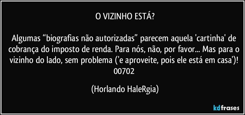 O VIZINHO ESTÁ?

Algumas “biografias não autorizadas” parecem aquela 'cartinha' de cobrança do imposto de renda. Para nós, não, por favor... Mas para o vizinho do lado, sem problema ('e aproveite, pois ele está em casa')! 
00702 (Horlando HaleRgia)