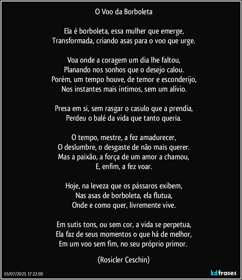 O Voo da Borboleta

Ela é borboleta, essa mulher que emerge,
Transformada, criando asas para o voo que urge.

Voa onde a coragem um dia lhe faltou,
Planando nos sonhos que o desejo calou.
Porém, um tempo houve, de temor e esconderijo,
Nos instantes mais íntimos, sem um alívio.

Presa em si, sem rasgar o casulo que a prendia,
Perdeu o balé da vida que tanto queria.

O tempo, mestre, a fez amadurecer,
O deslumbre, o desgaste de não mais querer.
Mas a paixão, a força de um amor a chamou,
E, enfim, a fez voar.

Hoje, na leveza que os pássaros exibem,
Nas asas de borboleta, ela flutua,
Onde e como quer, livremente vive.

Em sutis tons, ou sem cor, a vida se perpetua,
Ela faz de seus momentos o que há de melhor,
Em um voo sem fim, no seu próprio primor. (Rosicler Ceschin)