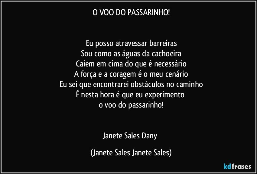 O VOO DO PASSARINHO!


Eu posso atravessar barreiras
Sou como as águas da cachoeira
Caiem em cima do que é necessário
A força e a coragem é o meu cenário
Eu sei que encontrarei obstáculos no caminho
É nesta hora é que eu experimento 
o voo do passarinho!


Janete Sales Dany (Janete Sales Janete Sales)