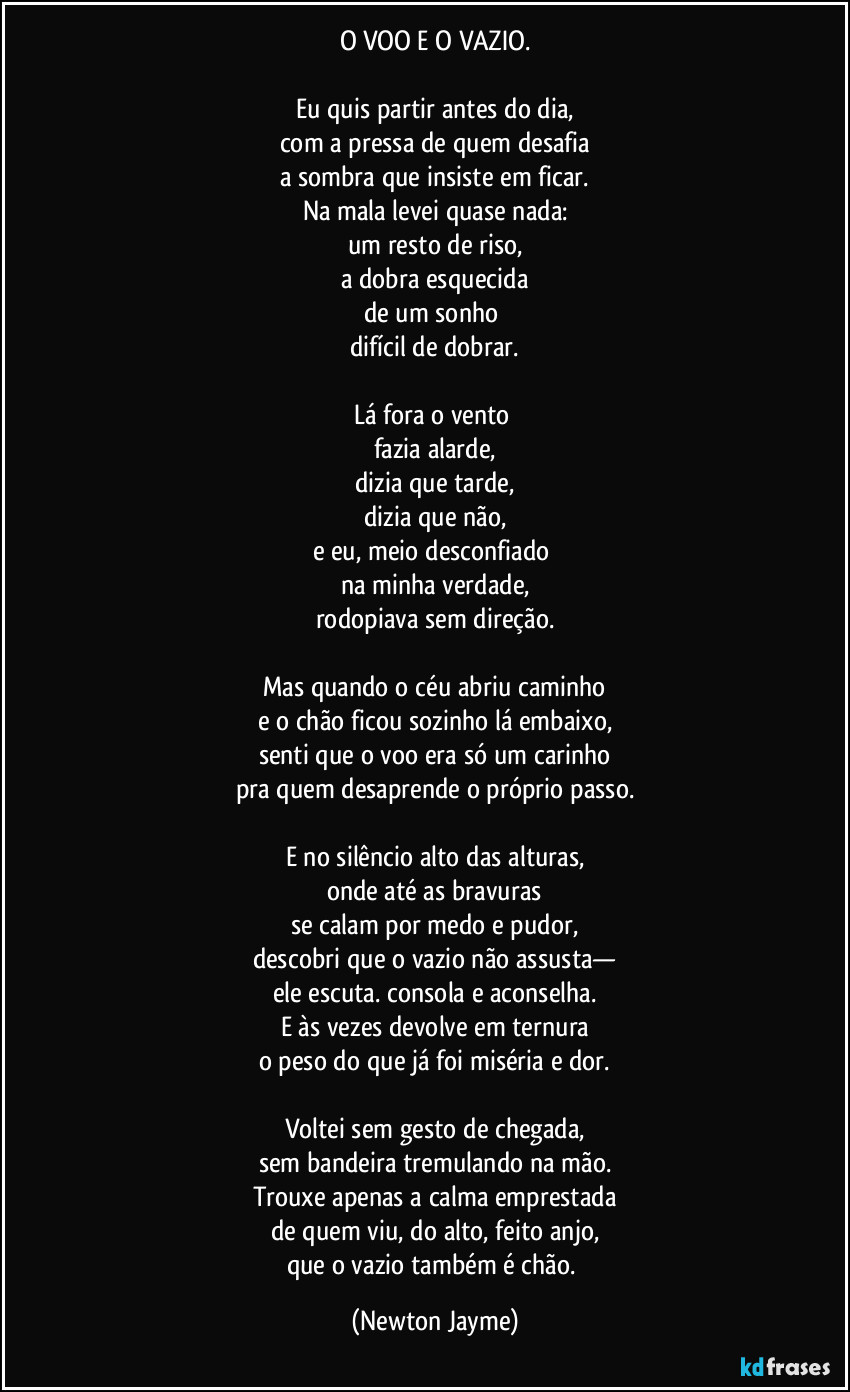 O VOO E O VAZIO.

Eu quis partir antes do dia,
com a pressa de quem desafia
a sombra que insiste em ficar.
Na mala levei quase nada:
um resto de riso,
a dobra esquecida
de um sonho 
difícil de dobrar.

Lá fora o vento 
fazia alarde,
dizia que tarde,
dizia que não,
e eu, meio desconfiado 
na minha verdade,
rodopiava sem direção.

Mas quando o céu abriu caminho
e o chão ficou sozinho lá embaixo,
senti que o voo era só um carinho
pra quem desaprende o próprio passo.

E no silêncio alto das alturas,
onde até as bravuras
se calam por medo e pudor,
descobri que o vazio não assusta—
ele escuta. consola e aconselha.
E às vezes devolve em ternura
o peso do que já foi miséria e dor.

Voltei sem gesto de chegada,
sem bandeira tremulando na mão.
Trouxe apenas a calma emprestada
de quem viu, do alto, feito anjo,
que o vazio também é chão. (Newton Jayme)