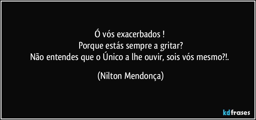 Ó vós exacerbados ! 
Porque estás sempre a gritar?
Não entendes que o Único a lhe ouvir, sois vós mesmo?!. (Nilton Mendonça)