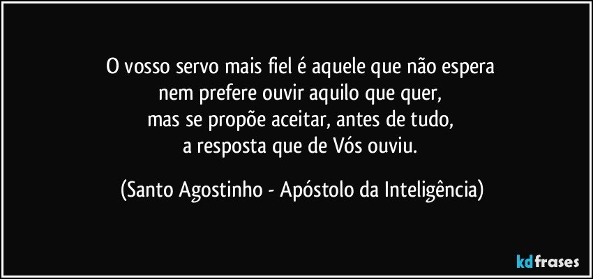 O vosso servo mais fiel é aquele que não espera 
nem prefere ouvir aquilo que quer, 
mas se propõe aceitar, antes de tudo, 
a resposta que de Vós ouviu. (Santo Agostinho - Apóstolo da Inteligência)