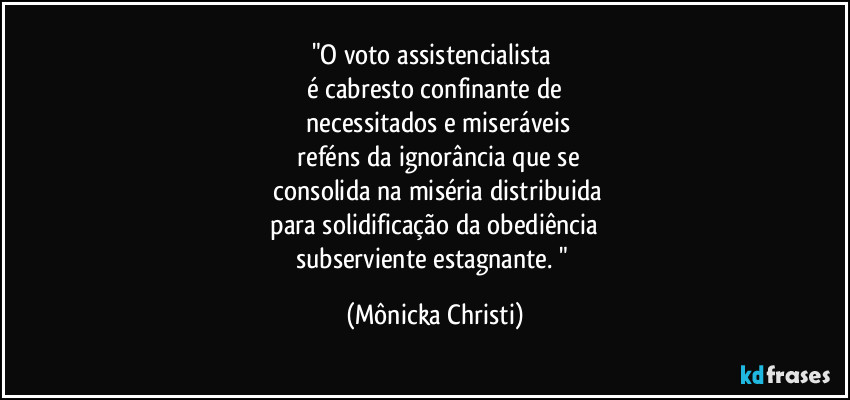 "O voto assistencialista
é cabresto confinante de
necessitados e miseráveis
reféns da ignorância que se
consolida na miséria distribuida
para solidificação da obediência
subserviente estagnante. " (Mônicka Christi)