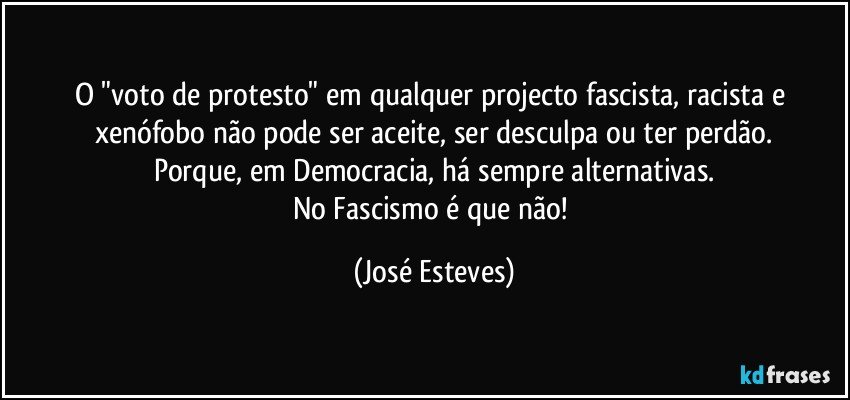 O "voto de protesto" em qualquer projecto fascista, racista e xenófobo não pode ser aceite, ser desculpa ou ter perdão.
Porque, em Democracia, há sempre alternativas.
No Fascismo é que não! (José Esteves)