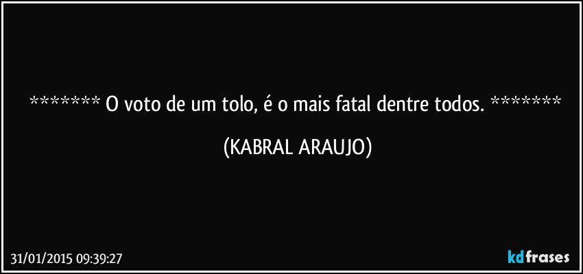  O voto de um tolo, é o mais fatal dentre todos.  (KABRAL ARAUJO)