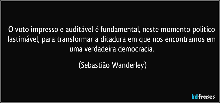 O voto impresso e auditável é fundamental, neste momento político lastimável, para transformar a ditadura em que nos encontramos em uma verdadeira democracia. (Sebastião Wanderley)