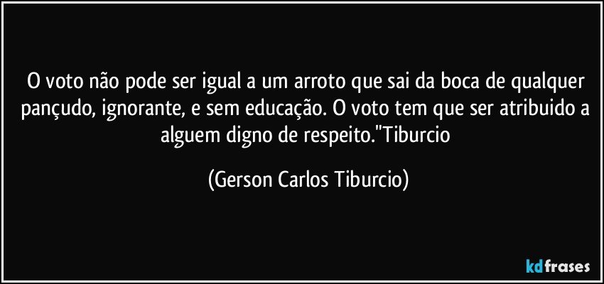 O voto não pode ser igual a um arroto que sai da boca de qualquer pançudo, ignorante, e sem educação. O voto tem que ser atribuido a alguem digno de respeito."Tiburcio (Gerson Carlos Tiburcio)