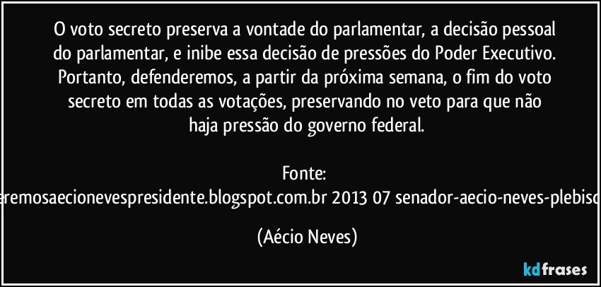 O voto secreto preserva a vontade do parlamentar, a decisão pessoal do parlamentar, e inibe essa decisão de pressões do Poder Executivo. Portanto, defenderemos, a partir da próxima semana, o fim do voto secreto em todas as votações, preservando no veto para que não haja pressão do governo federal.

Fonte: http://www.queremosaecionevespresidente.blogspot.com.br/2013/07/senador-aecio-neves-plebiscito-nasceu.html (Aécio Neves)