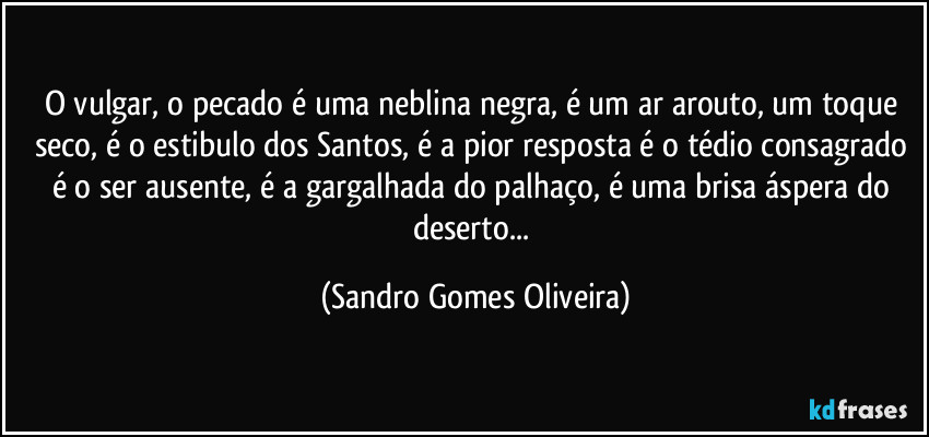 O vulgar, o pecado  é uma neblina negra, é um ar arouto, um toque seco, é o estibulo dos Santos, é a pior resposta é o tédio consagrado é o ser ausente, é a gargalhada do palhaço, é uma brisa áspera do deserto... (Sandro Gomes Oliveira)