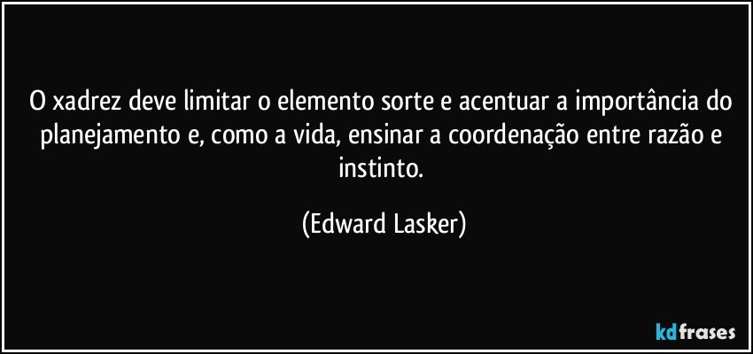 O xadrez deve limitar o elemento sorte e acentuar a importância do planejamento e, como a vida, ensinar a coordenação entre razão e instinto. (Edward Lasker)