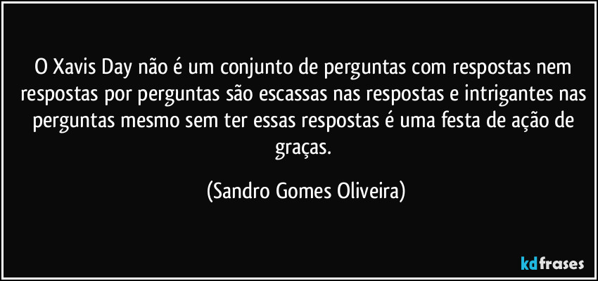 O Xavis Day não é um conjunto de perguntas com respostas nem respostas por perguntas são escassas nas respostas e intrigantes nas perguntas mesmo sem ter essas respostas é uma festa de ação de graças. (Sandro Gomes Oliveira)