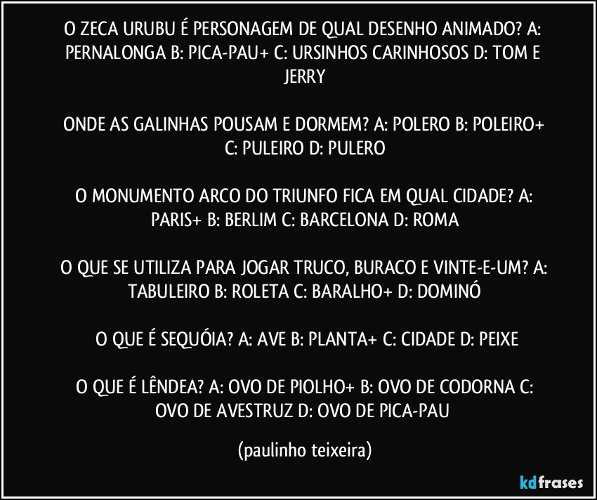 O ZECA URUBU É PERSONAGEM DE QUAL DESENHO ANIMADO?  A: PERNALONGA  B: PICA-PAU+  C: URSINHOS CARINHOSOS  D: TOM E JERRY

 ONDE AS GALINHAS POUSAM E DORMEM?  A: POLERO  B: POLEIRO+  C:  PULEIRO  D: PULERO

 O MONUMENTO ARCO DO TRIUNFO FICA EM QUAL CIDADE?  A: PARIS+  B: BERLIM  C: BARCELONA  D: ROMA

 O QUE SE UTILIZA PARA JOGAR TRUCO, BURACO E VINTE-E-UM?  A: TABULEIRO  B: ROLETA  C: BARALHO+  D: DOMINÓ

 O QUE É SEQUÓIA?  A: AVE  B: PLANTA+  C: CIDADE  D: PEIXE

 O QUE É LÊNDEA?  A: OVO DE PIOLHO+  B: OVO DE CODORNA  C: OVO DE AVESTRUZ  D: OVO DE PICA-PAU (paulinho teixeira)