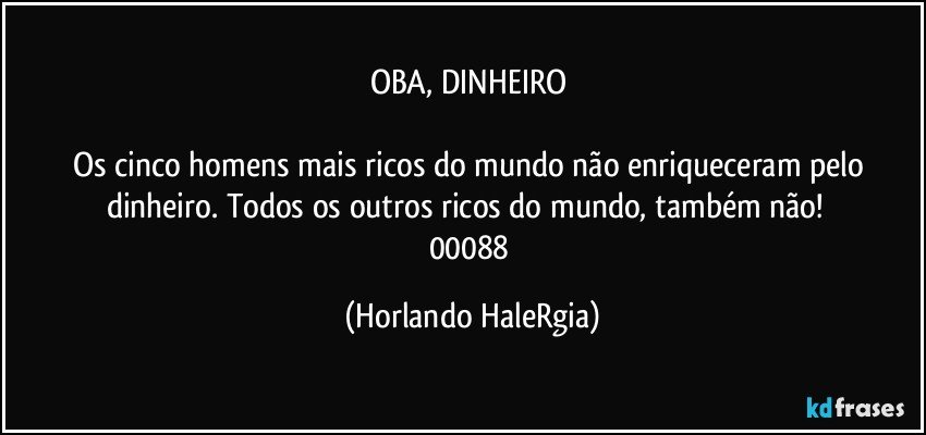 OBA, DINHEIRO 

Os cinco homens mais ricos do mundo não enriqueceram pelo dinheiro. Todos os outros ricos do mundo, também não!  
00088 (Horlando HaleRgia)