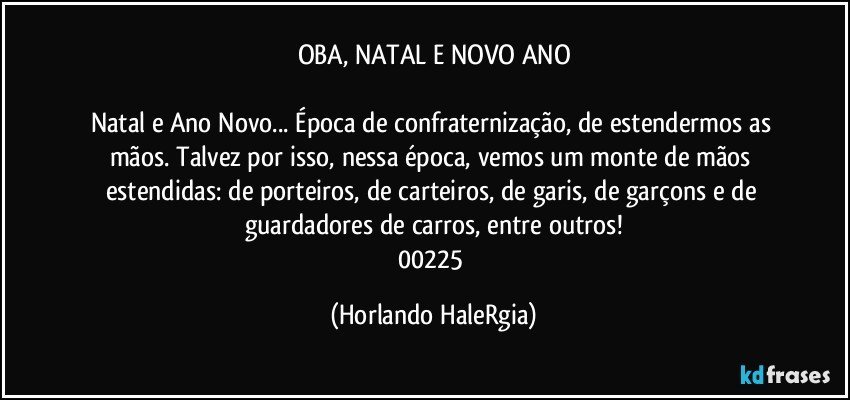 OBA, NATAL E NOVO ANO

Natal e Ano Novo... Época de confraternização, de estendermos as mãos. Talvez por isso, nessa época, vemos um monte de  mãos estendidas: de porteiros, de carteiros, de garis, de garçons e de guardadores de carros, entre outros!
00225 (Horlando HaleRgia)