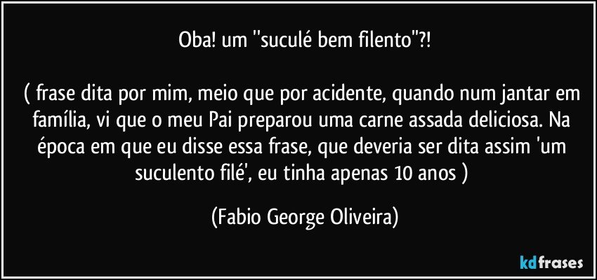 Oba! um ''suculé bem filento''?!

( frase dita por mim, meio que por acidente, quando num jantar em família, vi que o meu Pai preparou uma carne assada deliciosa. Na época em que eu disse essa frase, que deveria ser dita assim 'um suculento filé', eu tinha apenas 10 anos ) (Fabio George Oliveira)