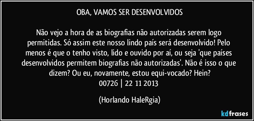 OBA, VAMOS SER DESENVOLVIDOS

Não vejo a hora de as biografias não autorizadas serem logo permitidas. Só assim este nosso lindo país será desenvolvido! Pelo menos é que o tenho visto, lido e ouvido por aí, ou seja 'que países desenvolvidos permitem biografias não autorizadas'. Não é isso o que dizem? Ou eu, novamente, estou equi-vocado? Hein?
00726 | 22/11/2013 (Horlando HaleRgia)