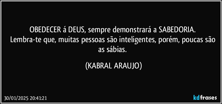 OBEDECER á DEUS, sempre demonstrará a SABEDORIA. 
Lembra-te que, muitas pessoas são inteligentes, porém, poucas são as sábias. (KABRAL ARAUJO)