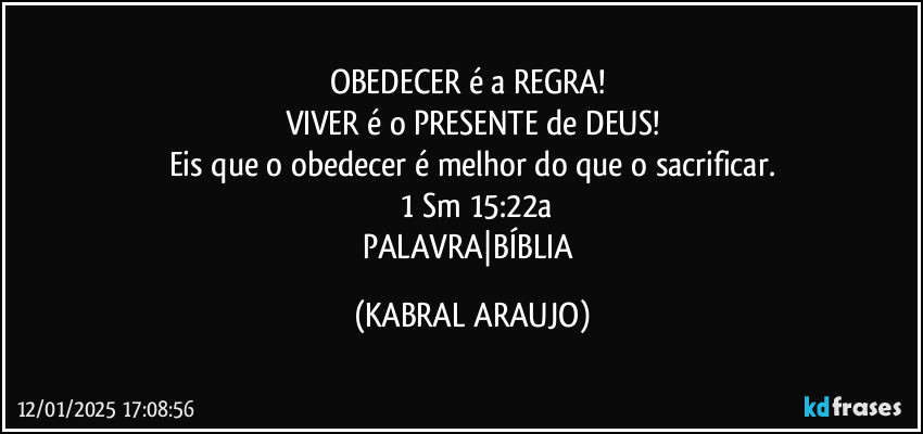 OBEDECER é a REGRA! 
VIVER é o PRESENTE de DEUS!
Eis que o obedecer é melhor do que o sacrificar.
 1 Sm 15:22a
PALAVRA|BÍBLIA (KABRAL ARAUJO)