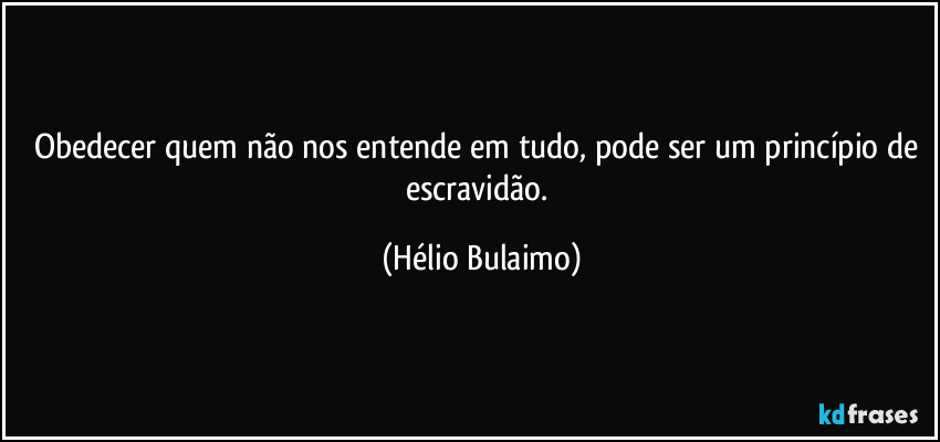 Obedecer quem não nos entende em tudo, pode ser um princípio de escravidão. (Hélio Bulaimo)