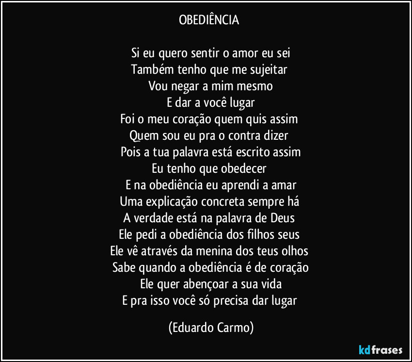 OBEDIÊNCIA 

Si eu quero sentir o amor eu sei
Também tenho que me sujeitar 
Vou negar a mim mesmo
E dar a você lugar
Foi o meu coração quem quis assim 
Quem sou eu pra o contra dizer 
Pois a tua palavra está escrito assim
Eu tenho que obedecer 
E na obediência eu aprendi a amar
Uma explicação concreta sempre há 
A verdade está na palavra de Deus 
Ele pedi a obediência dos filhos seus 
Ele vê através da menina dos teus olhos 
Sabe quando a obediência é de coração
Ele quer abençoar a sua vida
E pra isso você só precisa dar lugar (Eduardo Carmo)