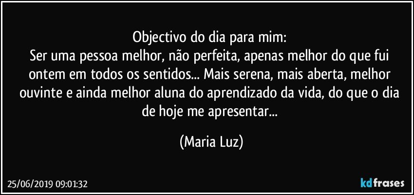 Objectivo do dia para mim: 
Ser uma pessoa melhor, não perfeita, apenas melhor do que fui ontem em todos os sentidos... Mais serena, mais aberta, melhor ouvinte e ainda melhor aluna do aprendizado da vida, do que o dia de hoje me apresentar... (Maria Luz)