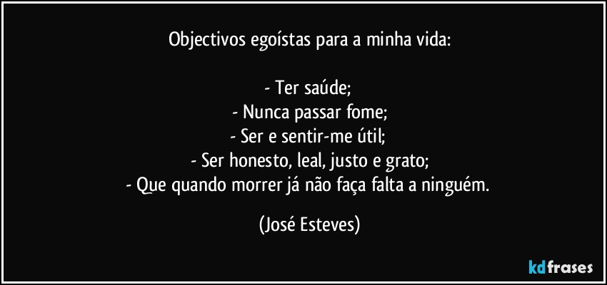 Objectivos egoístas para a minha vida:

- Ter saúde; 
- Nunca passar fome;
- Ser e sentir-me útil; 
- Ser honesto, leal, justo e grato;
- Que quando morrer já não faça falta a ninguém. (José Esteves)