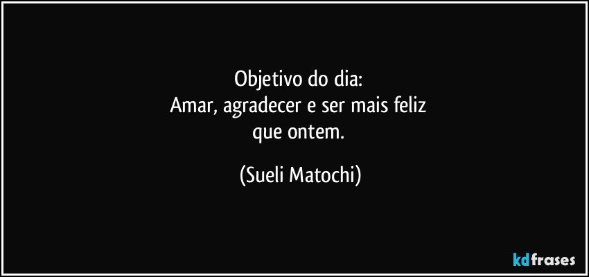 Objetivo  do dia: 
Amar, agradecer e ser mais feliz 
que ontem. (Sueli Matochi)