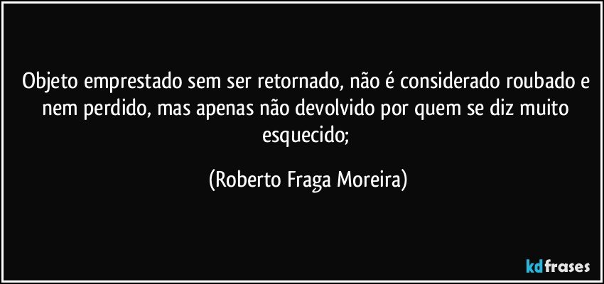 Objeto emprestado sem ser retornado, não é considerado roubado e nem perdido, mas apenas não devolvido por quem se diz muito esquecido; (Roberto Fraga Moreira)