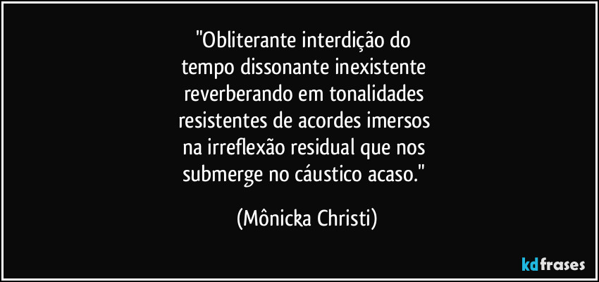 "Obliterante interdição do 
tempo dissonante inexistente 
reverberando em tonalidades 
resistentes de acordes imersos 
na irreflexão residual que nos 
submerge no cáustico acaso." (Mônicka Christi)