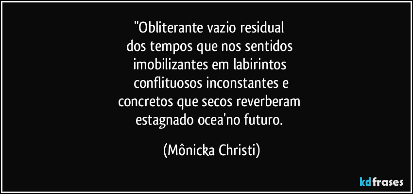 "Obliterante vazio residual 
dos tempos que nos sentidos 
imobilizantes em labirintos 
conflituosos inconstantes e
concretos que secos reverberam 
estagnado ocea'no futuro. (Mônicka Christi)