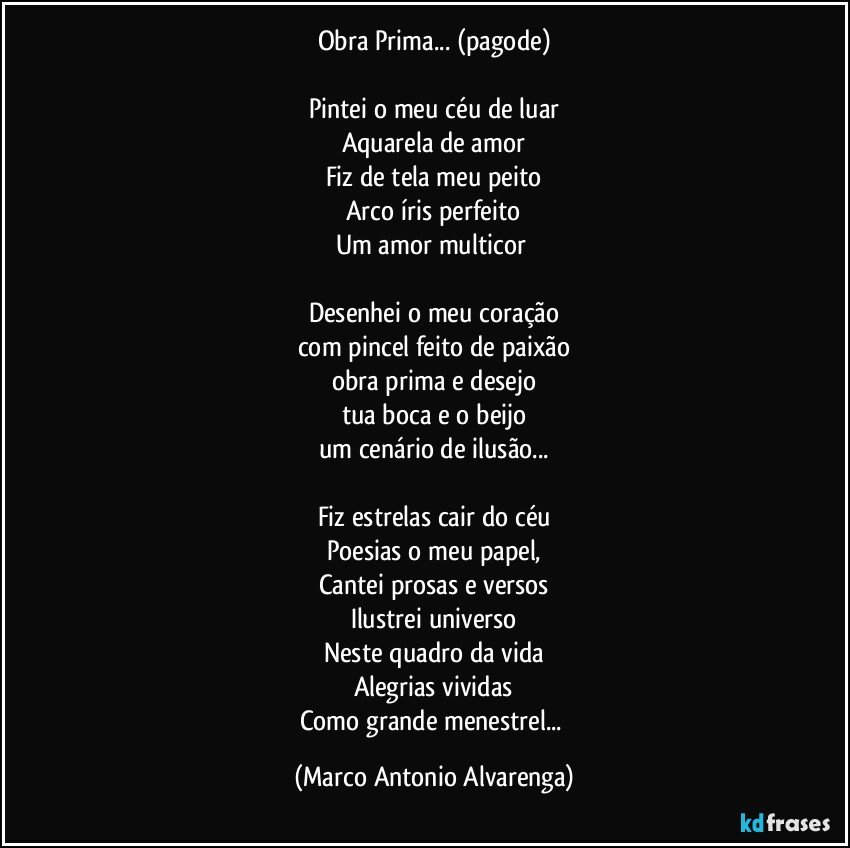 Obra Prima... (pagode)

Pintei o meu céu de luar
Aquarela de amor
Fiz de tela meu peito
Arco íris perfeito
Um amor multicor 

Desenhei o meu coração
com pincel feito de paixão
obra prima e desejo
tua boca e o beijo
um cenário de ilusão...

Fiz estrelas cair do céu
Poesias o meu papel,
Cantei prosas e versos
Ilustrei universo
Neste quadro da vida
Alegrias vividas
Como grande menestrel... (Marco Antonio Alvarenga)