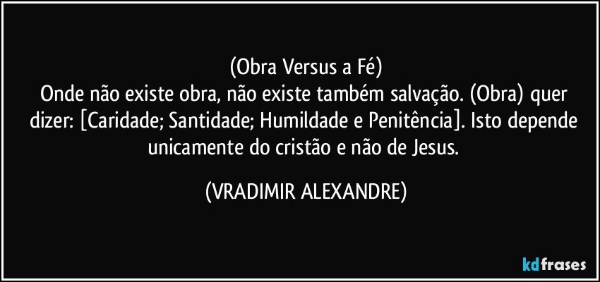 (Obra Versus a Fé)
Onde não existe obra, não existe também salvação. (Obra) quer dizer: [Caridade; Santidade; Humildade e Penitência]. Isto depende unicamente do cristão e não de Jesus. (VRADIMIR ALEXANDRE)