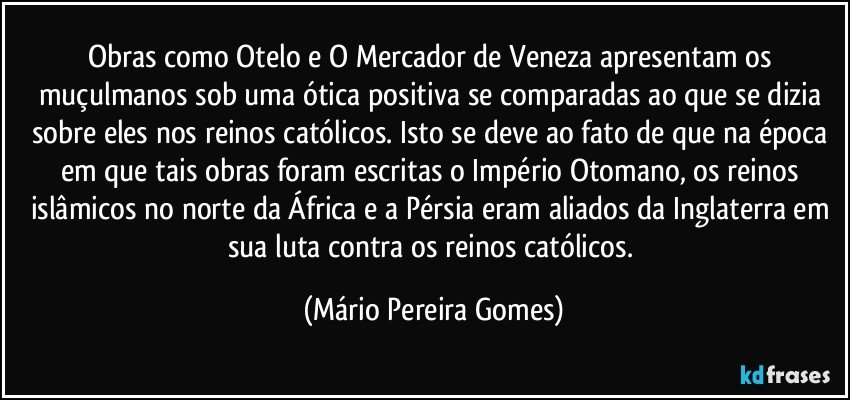 Obras como Otelo e O Mercador de Veneza apresentam os muçulmanos sob uma ótica positiva se comparadas ao que se dizia sobre eles nos reinos católicos. Isto se deve ao fato de que na época em que tais obras foram escritas o Império Otomano, os reinos islâmicos no norte da África e a Pérsia eram aliados da Inglaterra em sua luta contra os reinos católicos. (Mário Pereira Gomes)