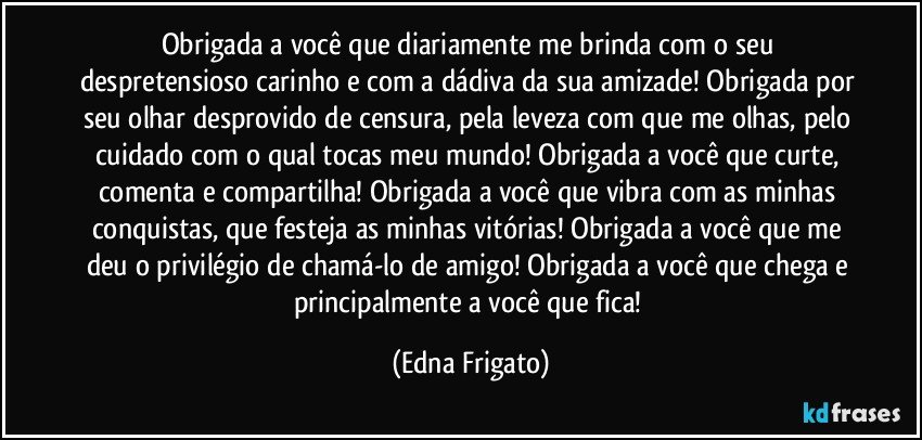 Obrigada a você que diariamente me brinda com o seu despretensioso carinho e com a dádiva da sua amizade! Obrigada por seu olhar desprovido de censura, pela leveza com que me olhas, pelo cuidado com o qual tocas meu mundo! Obrigada a você que curte, comenta e compartilha! Obrigada a você que vibra com as minhas conquistas, que festeja as minhas vitórias! Obrigada a você que me deu o privilégio de chamá-lo de amigo! Obrigada a você que chega e principalmente a você que fica! (Edna Frigato)