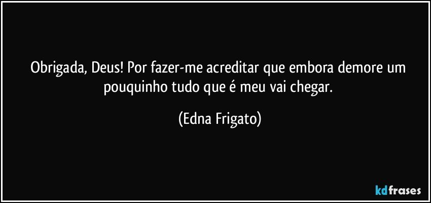 Obrigada, Deus! Por fazer-me acreditar que embora demore um pouquinho tudo que é meu vai chegar. (Edna Frigato)