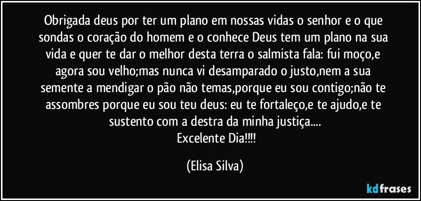 obrigada deus por ter um plano em nossas vidas o senhor e o que sondas o coração do homem e o conhece Deus tem um plano na sua vida e quer te dar o melhor desta terra o salmista fala: fui moço,e agora sou velho;mas nunca vi desamparado o justo,nem a sua semente a mendigar o pão não temas,porque eu sou contigo;não te assombres porque eu sou teu deus: eu te fortaleço,e te ajudo,e te sustento com a destra da minha justiça...
      Excelente Dia!!! (Elisa Silva)